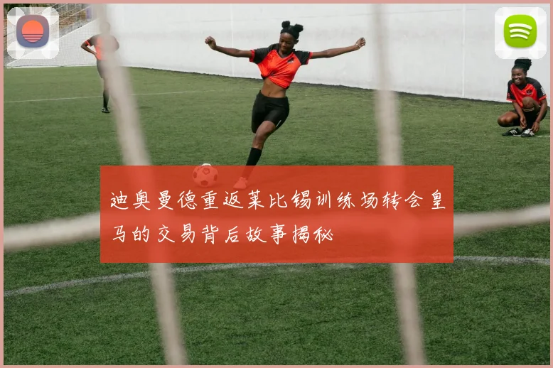 迪奥曼德重返莱比锡训练场转会皇马的交易背后故事揭秘