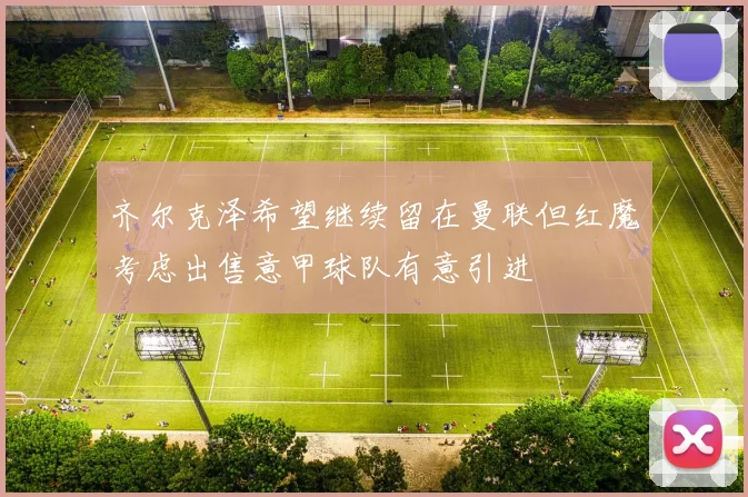 齐尔克泽希望继续留在曼联但红魔考虑出售意甲球队有意引进
