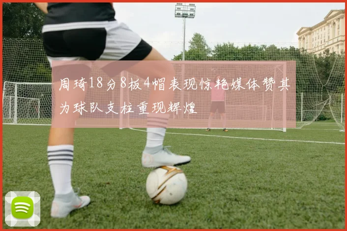 周琦18分8板4帽表现惊艳媒体赞其为球队支柱重现辉煌