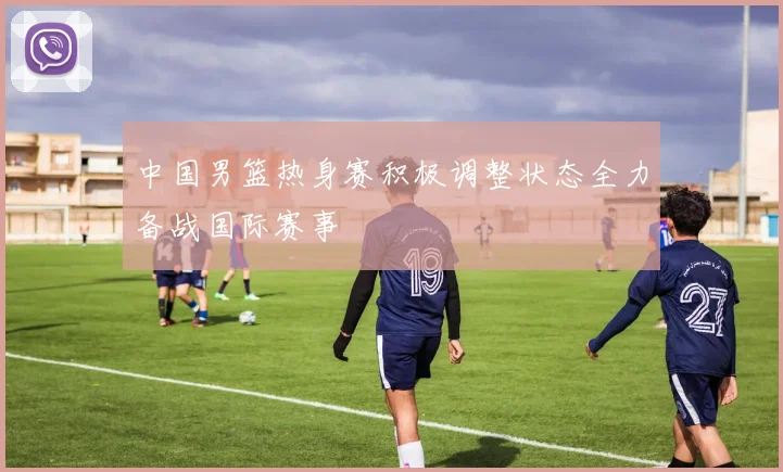 中国男篮热身赛积极调整状态全力备战国际赛事