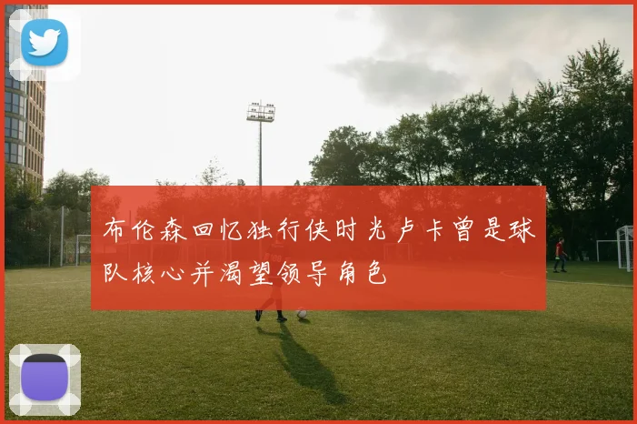 布伦森回忆独行侠时光卢卡曾是球队核心并渴望领导角色