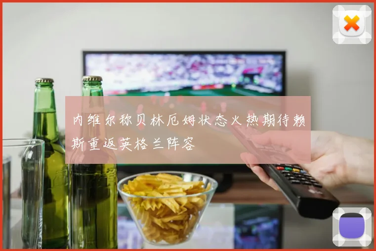 内维尔称贝林厄姆状态火热期待赖斯重返英格兰阵容