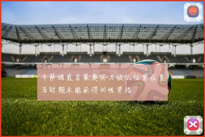 卡萨诺直言莱奥实力被低估曾在皇马时期未能获得训练资格
