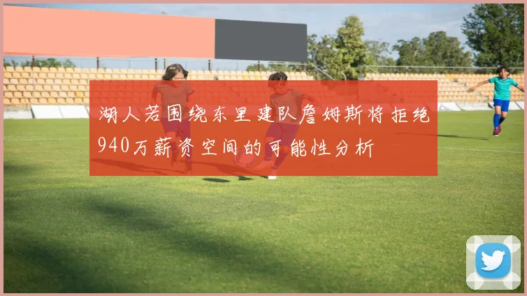 湖人若围绕东里建队詹姆斯将拒绝940万薪资空间的可能性分析