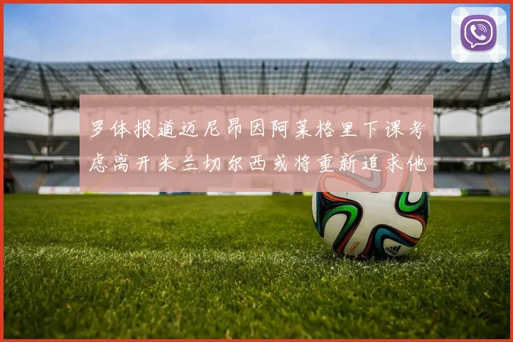 罗体报道迈尼昂因阿莱格里下课考虑离开米兰切尔西或将重新追求他