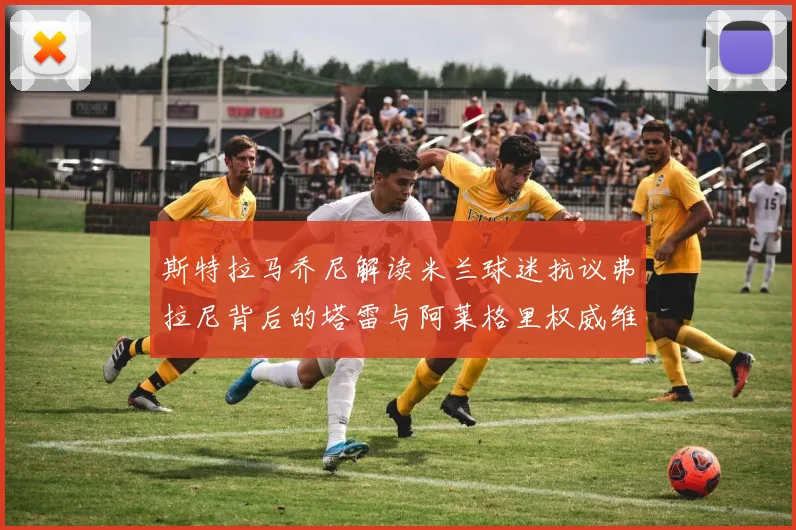 斯特拉马乔尼解读米兰球迷抗议弗拉尼背后的塔雷与阿莱格里权威维护