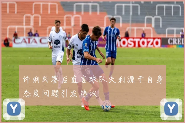 许利民赛后直言球队失利源于自身态度问题引发热议