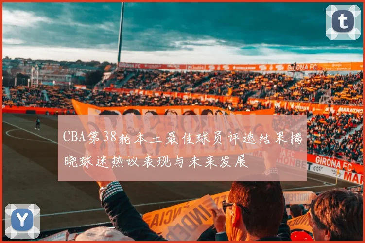 CBA第38轮本土最佳球员评选结果揭晓球迷热议表现与未来发展
