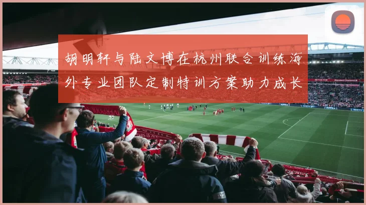 胡明轩与陆文博在杭州联合训练海外专业团队定制特训方案助力成长