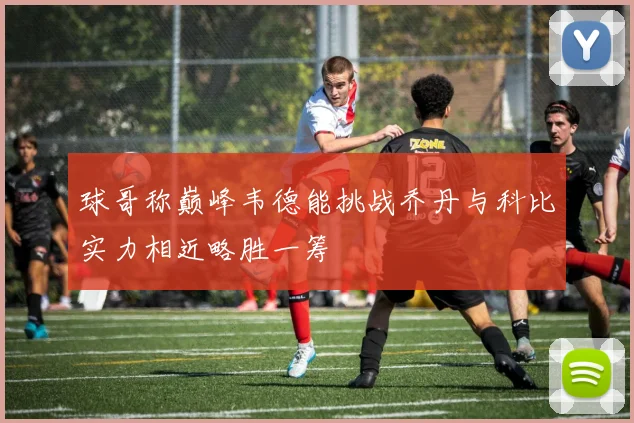 球哥称巅峰韦德能挑战乔丹与科比实力相近略胜一筹