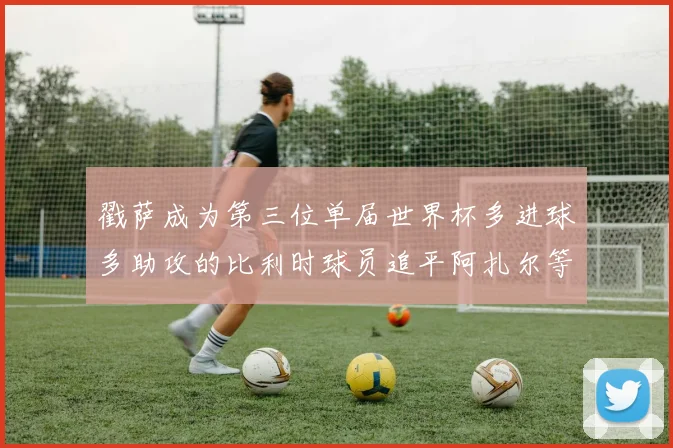 戳萨成为第三位单届世界杯多进球多助攻的比利时球员追平阿扎尔等传奇
