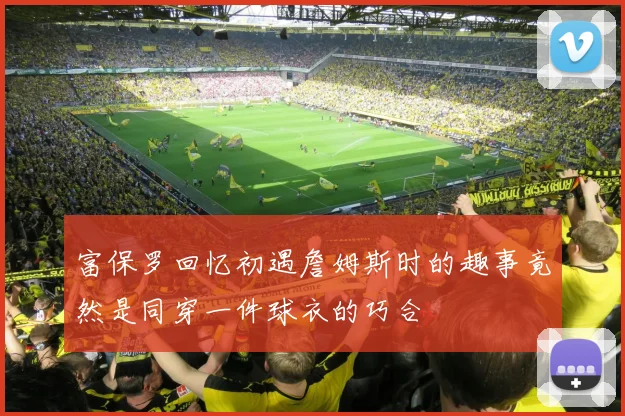 富保罗回忆初遇詹姆斯时的趣事竟然是同穿一件球衣的巧合