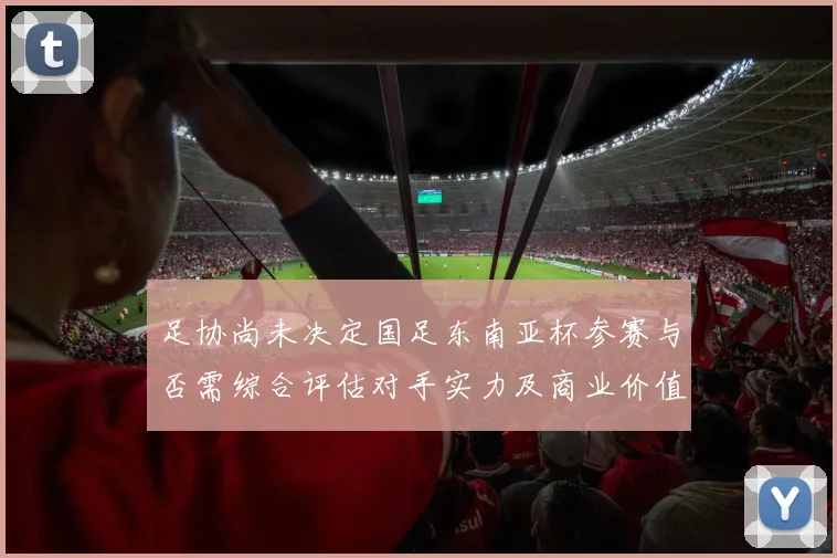 足协尚未决定国足东南亚杯参赛与否需综合评估对手实力及商业价值