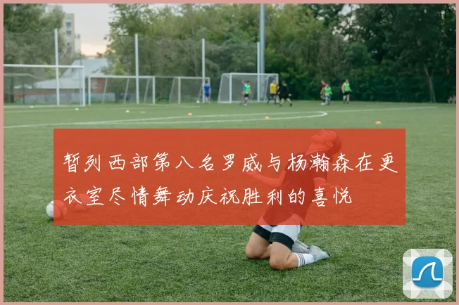 暂列西部第八名罗威与杨瀚森在更衣室尽情舞动庆祝胜利的喜悦