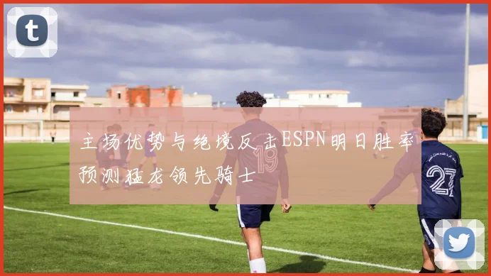 主场优势与绝境反击ESPN明日胜率预测猛龙领先骑士