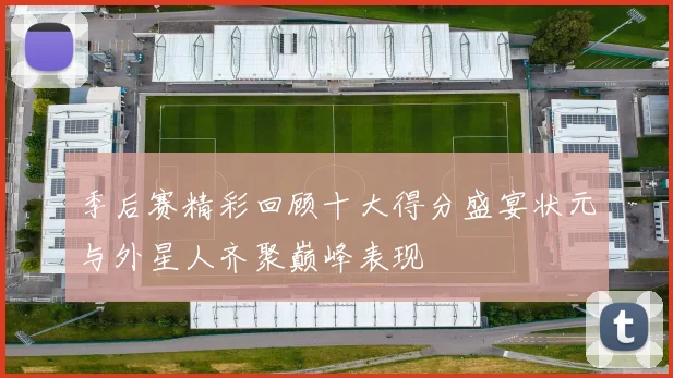季后赛精彩回顾十大得分盛宴状元与外星人齐聚巅峰表现