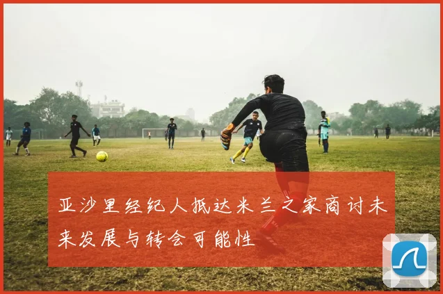 亚沙里经纪人抵达米兰之家商讨未来发展与转会可能性