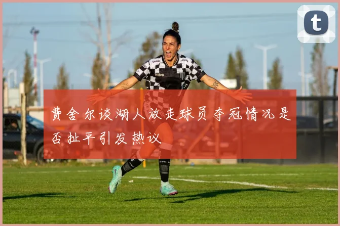 费舍尔谈湖人放走球员夺冠情况是否扯平引发热议