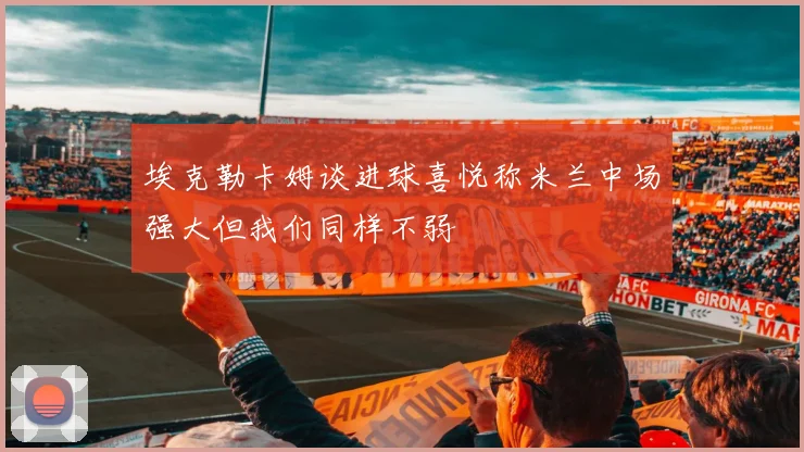 埃克勒卡姆谈进球喜悦称米兰中场强大但我们同样不弱