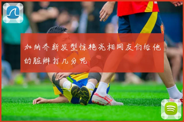 加纳乔新发型惊艳亮相网友们给他的脏辫打几分呢
