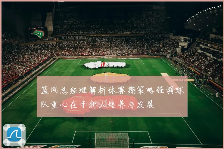 篮网总经理解析休赛期策略强调球队重心在于新人培养与发展