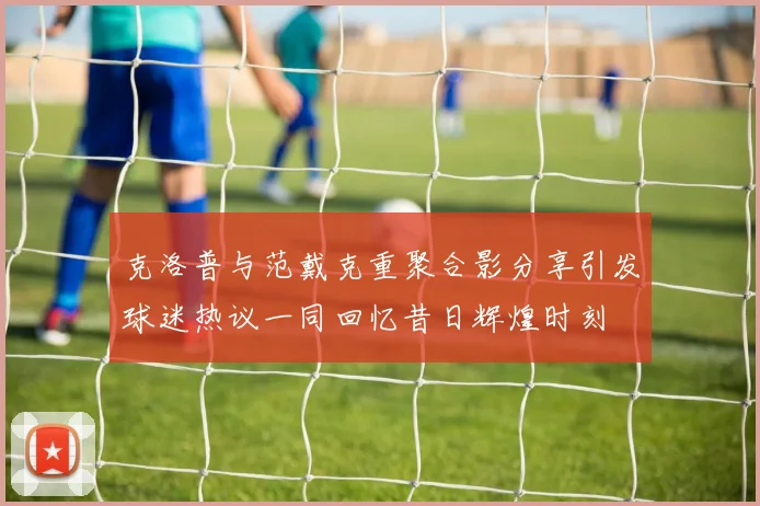 克洛普与范戴克重聚合影分享引发球迷热议一同回忆昔日辉煌时刻
