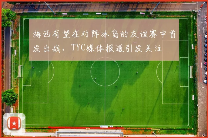 梅西有望在对阵冰岛的友谊赛中首发出战，TYC媒体报道引发关注