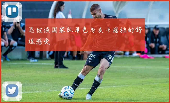 恩佐谈国家队角色与麦卡搭档的舒适感受