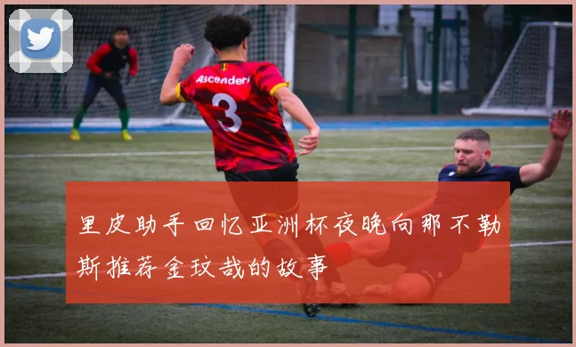 里皮助手回忆亚洲杯夜晚向那不勒斯推荐金玟哉的故事