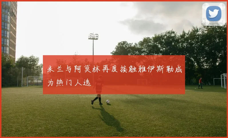 米兰与阿莫林再度接触雅伊斯勒成为热门人选