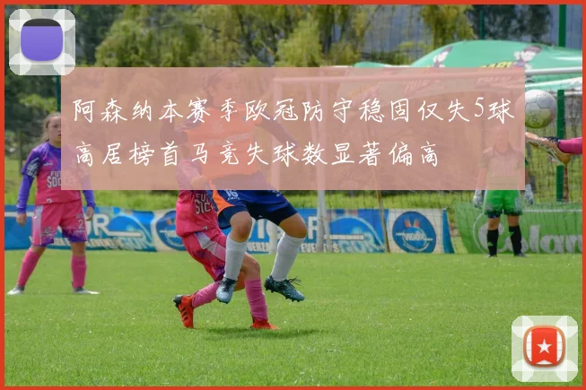 阿森纳本赛季欧冠防守稳固仅失5球高居榜首马竞失球数显著偏高