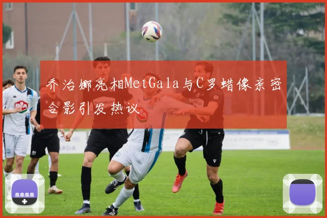 乔治娜亮相MetGala与C罗蜡像亲密合影引发热议