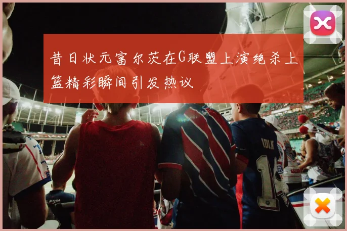 昔日状元富尔茨在G联盟上演绝杀上篮精彩瞬间引发热议